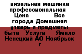 вязальная машинка профессиональная › Цена ­ 15 000 - Все города Домашняя утварь и предметы быта » Услуги   . Ямало-Ненецкий АО,Ноябрьск г.